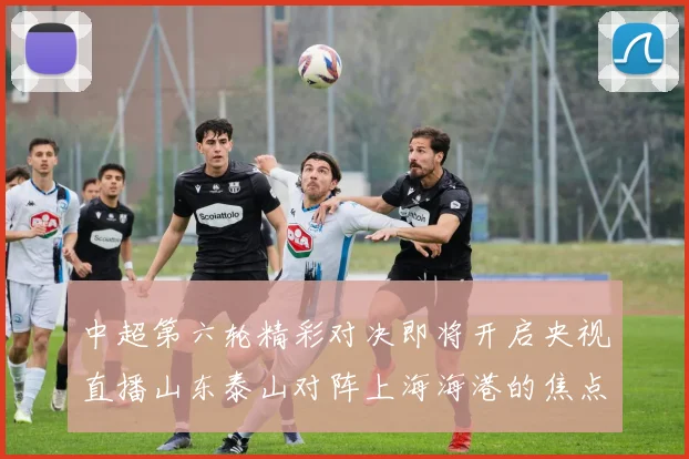 中超第六轮精彩对决即将开启央视直播山东泰山对阵上海海港的焦点战
