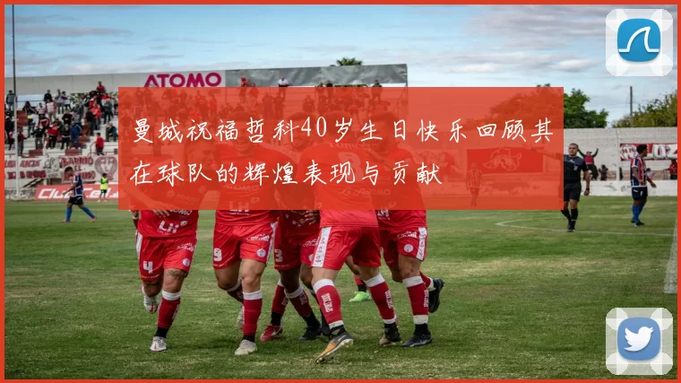 曼城祝福哲科40岁生日快乐回顾其在球队的辉煌表现与贡献