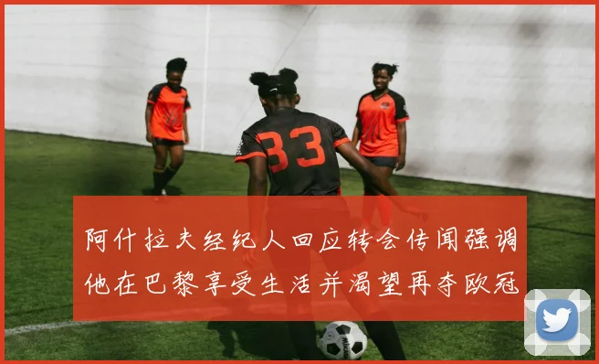 阿什拉夫经纪人回应转会传闻强调他在巴黎享受生活并渴望再夺欧冠