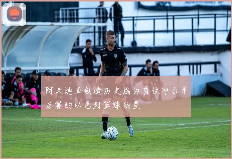 阿夫迪亚创造历史成为首位冲击季后赛的以色列篮球明星