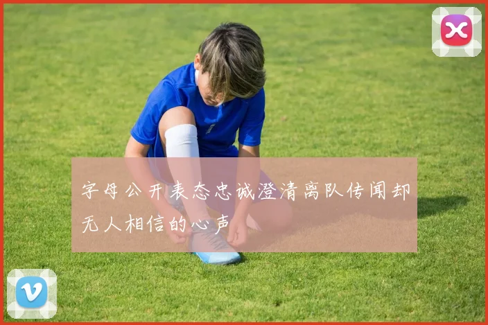 字母公开表态忠诚澄清离队传闻却无人相信的心声