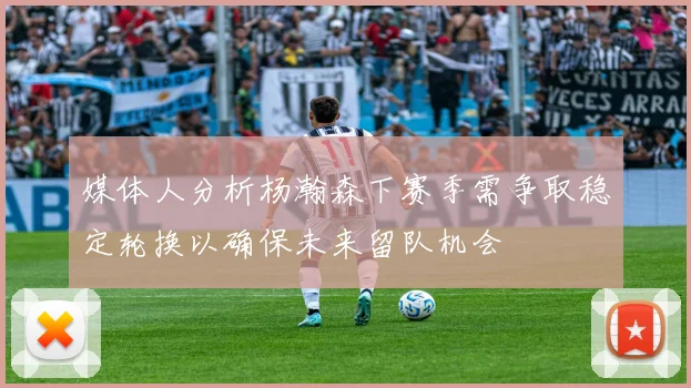 媒体人分析杨瀚森下赛季需争取稳定轮换以确保未来留队机会