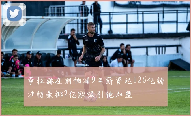 萨拉赫在利物浦9年薪资达126亿镑沙特豪掷2亿欧吸引他加盟