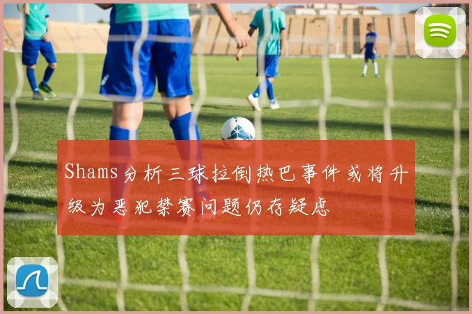 Shams分析三球拉倒热巴事件或将升级为恶犯禁赛问题仍存疑虑