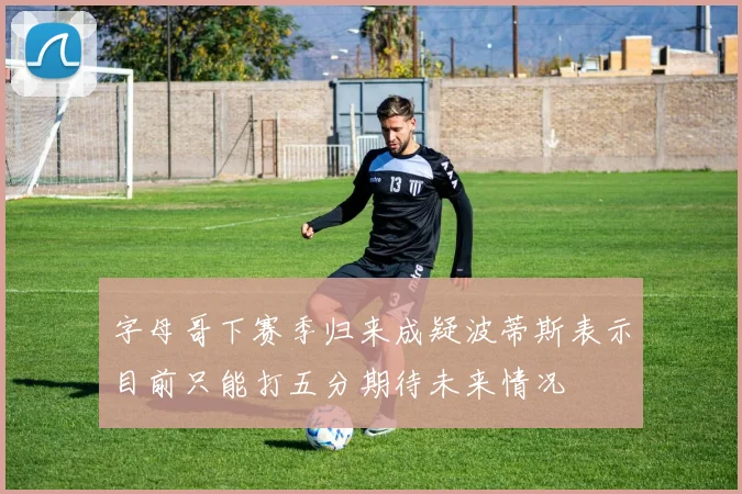 字母哥下赛季归来成疑波蒂斯表示目前只能打五分期待未来情况