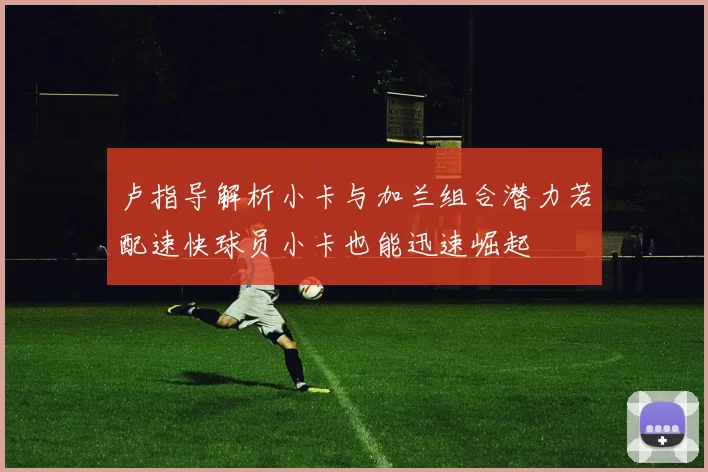 卢指导解析小卡与加兰组合潜力若配速快球员小卡也能迅速崛起