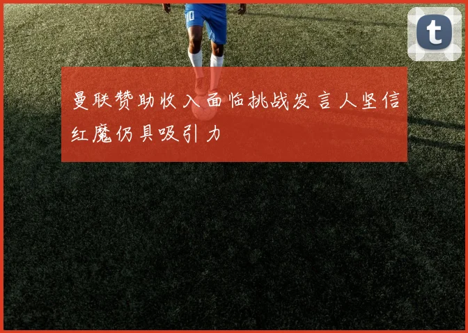 曼联赞助收入面临挑战发言人坚信红魔仍具吸引力