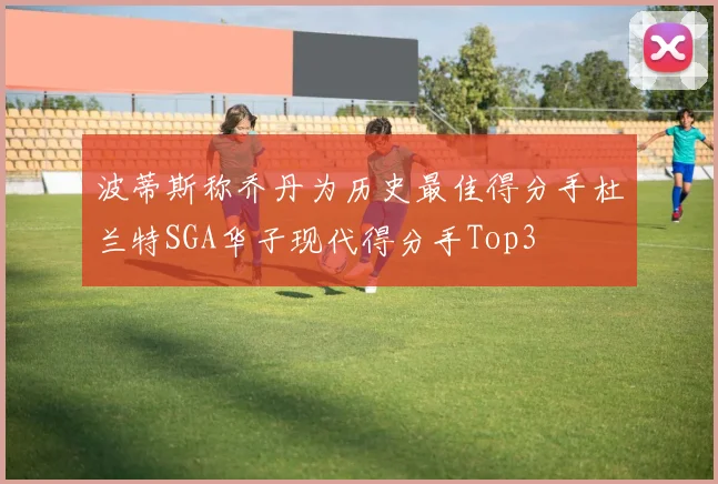 波蒂斯称乔丹为历史最佳得分手杜兰特SGA华子现代得分手Top3