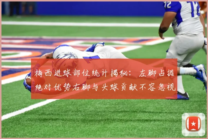 梅西进球部位统计揭秘：左脚占据绝对优势右脚与头球贡献不容忽视