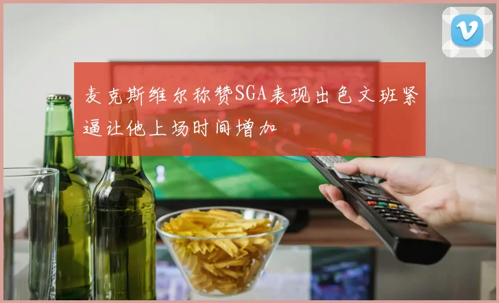 麦克斯维尔称赞SGA表现出色文班紧逼让他上场时间增加