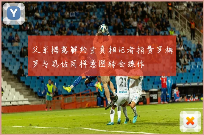 父亲揭露解约金真相记者指责罗梅罗与恩佐同样意图转会操作