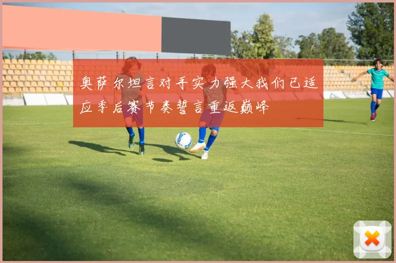 奥萨尔坦言对手实力强大我们已适应季后赛节奏誓言重返巅峰