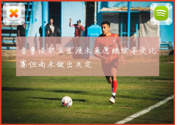 吉鲁谈职业生涯未来愿继续享受比赛但尚未做出决定