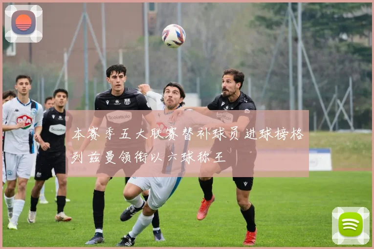 本赛季五大联赛替补球员进球榜格列兹曼领衔以六球称王