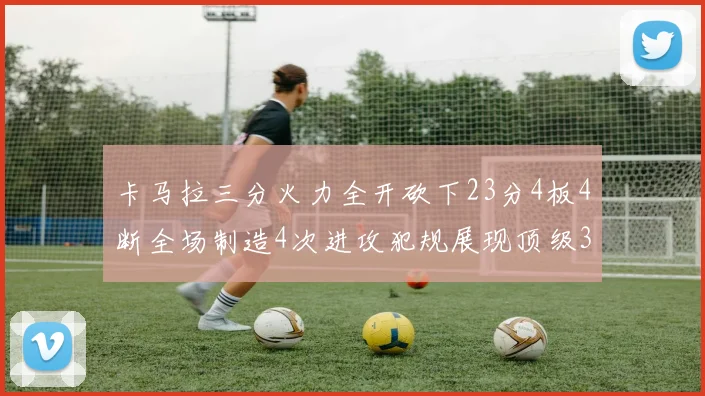 卡马拉三分火力全开砍下23分4板4断全场制造4次进攻犯规展现顶级3D表现