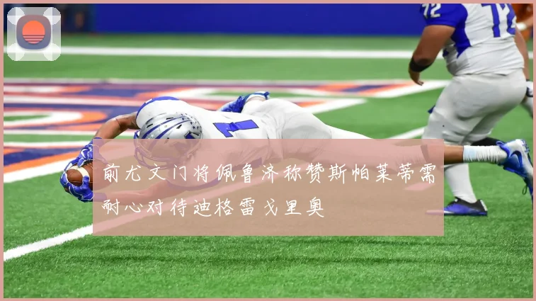前尤文门将佩鲁济称赞斯帕莱蒂需耐心对待迪格雷戈里奥