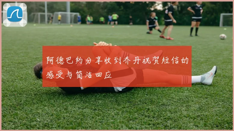 阿德巴约分享收到乔丹祝贺短信的感受与简洁回应