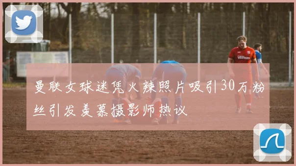 曼联女球迷凭火辣照片吸引30万粉丝引发羡慕摄影师热议