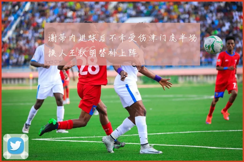 谢蒂内进球后不幸受伤津门虎半场换人王秋明替补上阵