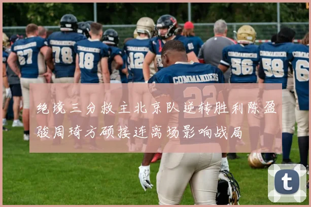 绝境三分救主北京队逆转胜利陈盈骏周琦方硕接连离场影响战局