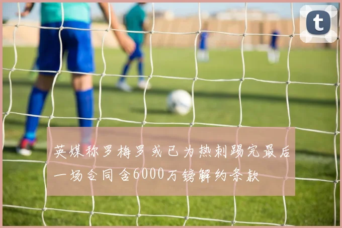 英媒称罗梅罗或已为热刺踢完最后一场合同含6000万镑解约条款