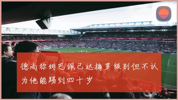 德尚称姆巴佩已达梅罗级别但不认为他能踢到四十岁