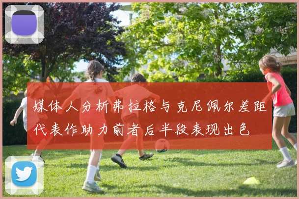 媒体人分析弗拉格与克尼佩尔差距代表作助力前者后半段表现出色