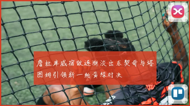 詹杜库威宿敌逐渐淡出东契奇与塔图姆引领新一轮黄绿对决